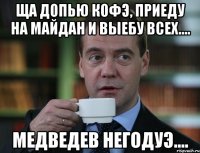 ща допью кофЭ, приеду на Майдан и выебу всех.... Медведев НЕГОДУЭ....