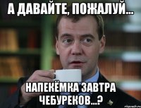 а давайте, пожалуй... напекёмка завтра чебуреков...?