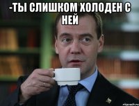 -ты слишком холоден с ней 
