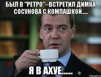 Был в "ретро"--встретил Димка Сосунова с компашкой..... Я в АХУЕ......