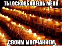 ТЫ ОСКОРБЛЯЕШЬ МЕНЯ СВОИМ МОЛЧАНИЕМ