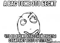 а вас тоже это бесит что во время классной работы собирают всего 3 тетради