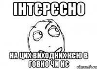 ІНТЄРЄСНО НА ЦИХ ВИХОДНИХ КСЮ В ГОВНО ЧИ НЄ