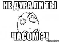 не дура ли ты часом ?!