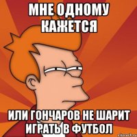 мне одному кажется или гончаров не шарит играть в футбол