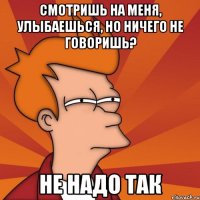 смотришь на меня, улыбаешься, но ничего не говоришь? не надо так