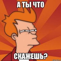 а ты что скажешь?