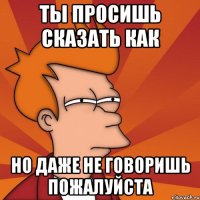 ты просишь сказать как но даже не говоришь пожалуйста