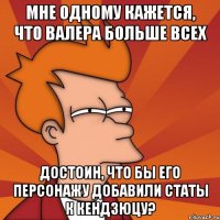 Мне одному кажется, что Валера больше всех достоин, что бы его персонажу добавили статы к Кендзюцу?