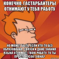 Конечно, гастарбайтеры отнимают у тебя работу но может быть, если кто-то без образования, связей и даже знания языка отнимает твою работу, то ты просто кусок говна?