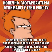 Конечно, гастарбайтеры отнимают у тебя работу но может быть, если кто-то без образования, связей и даже знания языка отнимает твою работу, ты просто кусок говна?