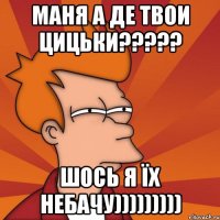 МАНЯ А ДЕ ТВОИ ЦИЦЬКИ????? ШОСЬ Я ЇХ НЕБАЧУ)))))))))