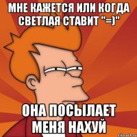 Мне кажется или когда Светлая ставит "=)" она посылает меня нахуй