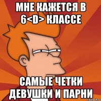 мне кажется в 6<D> классе самые четки девушки и парни