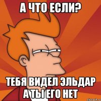 а что если? тебя видел эльдар а ты его нет