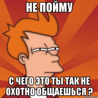 не пойму с чего это ты так не охотно общаешься ?