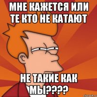 Мне кажется или те кто не катают не такие как мы????