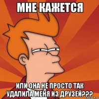 Мне кажется или она не просто так удалила меня из друзей???