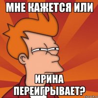 МНЕ КАЖЕТСЯ ИЛИ ИРИНА ПЕРЕИГРЫВАЕТ?
