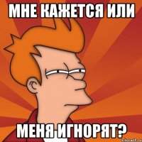 мне кажется или меня игнорят?