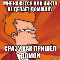 мне кажется или никто не делает домашку сразу как пришёл домой