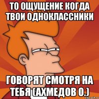 То ощущение когда твои одноклассники говорят смотря на тебя (Ахмедов О.)