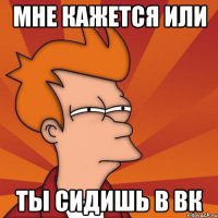 Мне кажется или ты сидишь в вк