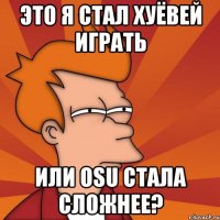 Это я стал хуёвей играть или osu стала сложнее?