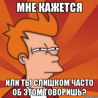 мне кажется или ты слишком часто об этом говоришь?