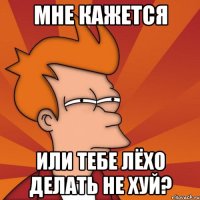 Мне кажется Или тебе Лёхо делать не хуй?