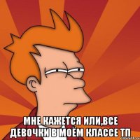  мне кажется или,все девочки в моём классе тп