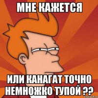 мне кажется или канагат точно немножко тупой ??