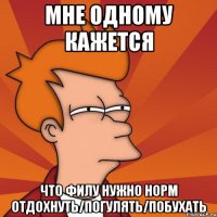 Мне одному кажется что Филу нужно норм отдохнуть/погулять/побухать