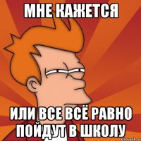 МНЕ КАЖЕТСЯ ИЛИ ВСЕ ВСЁ РАВНО ПОЙДУТ В ШКОЛУ