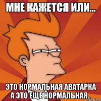Мне кажется или... Это нормальная аватарка А это еще нормальная..