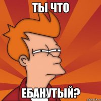 ты что ебанутый?