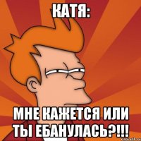 Катя: МНЕ КАЖЕТСЯ ИЛИ ТЫ ЕБАНУЛАСЬ?!!!