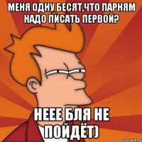 Меня одну бесят,что парням надо писать первой? неее бля не пойдёт)