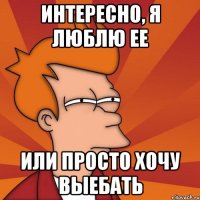 интересно, я люблю ее или просто хочу выебать