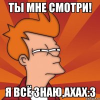 ты мне смотри! я всё знаю,ахах:3
