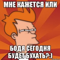 Мне кажется или Бодя сегодня будет бухать?:)