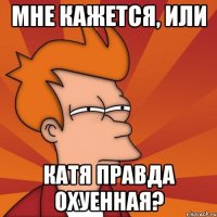 МНЕ КАЖЕТСЯ, ИЛИ КАТЯ ПРАВДА ОХУЕННАЯ?