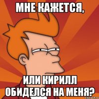 МНЕ КАЖЕТСЯ, ИЛИ КИРИЛЛ ОБИДЕЛСЯ НА МЕНЯ?