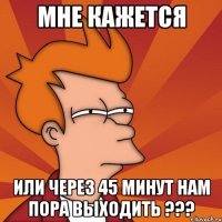 мне кажется или через 45 минут нам пора выходить ???