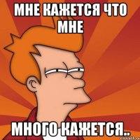 Мне кажется что мне МНОГО КАЖЕТСЯ..