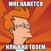 мне кажется или я на твоем