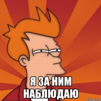  Я за ним наблюдаю