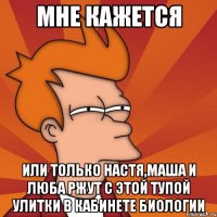 мне кажется или только Настя,Маша и Люба ржут с этой тупой улитки в кабинете биологии