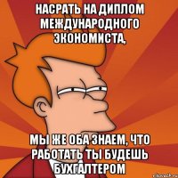 насрать на диплом международного экономиста, мы же оба знаем, что работать ты будешь бухгалтером