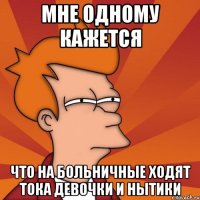 мне одному кажется что на больничные ходят тока девочки и нытики